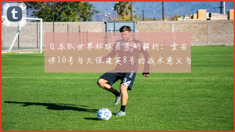 日本队世界杯球员号码解析：堂安律10号与久保建英8号的战术意义与实战影响