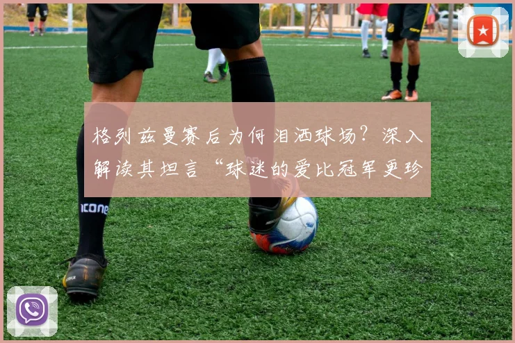 格列兹曼赛后为何泪洒球场？深入解读其坦言“球迷的爱比冠军更珍贵”的感人瞬间