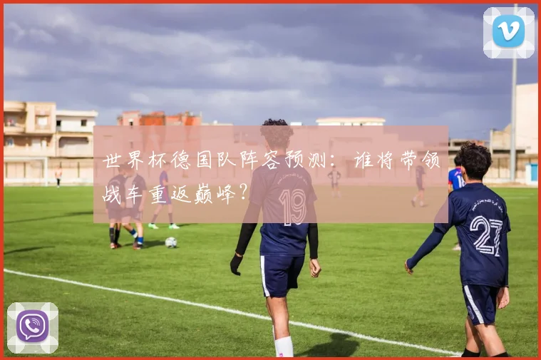 世界杯德国队阵容预测:谁将带领战车重返巅峰?