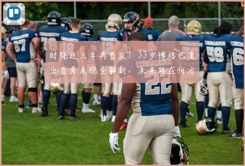 时隔近三年再首发！33岁博格巴复出首秀表现全解析，未来路在何方？