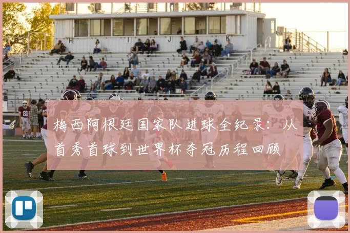 梅西阿根廷国家队进球全纪录：从首秀首球到世界杯夺冠历程回顾