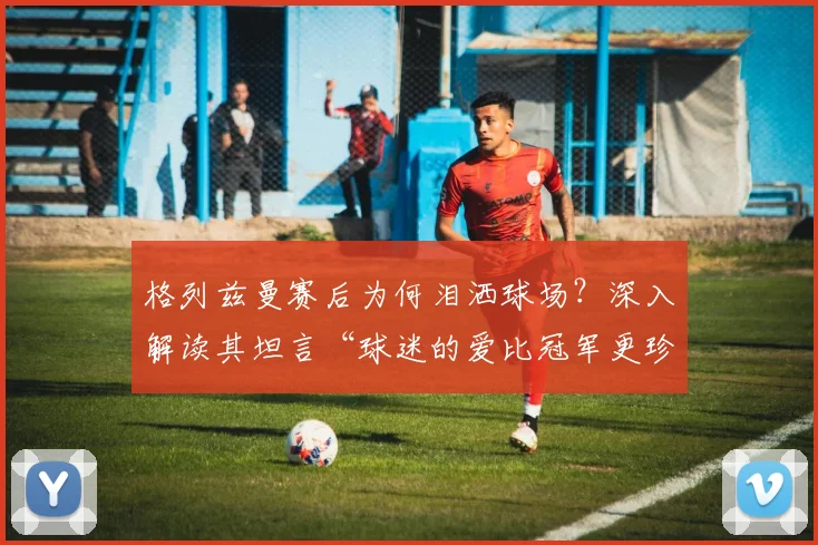 格列兹曼赛后为何泪洒球场？深入解读其坦言“球迷的爱比冠军更珍贵”的感人瞬间