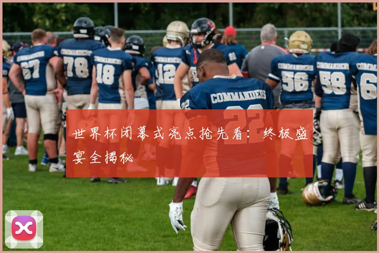 世界杯闭幕式亮点抢先看：终极盛宴全揭秘