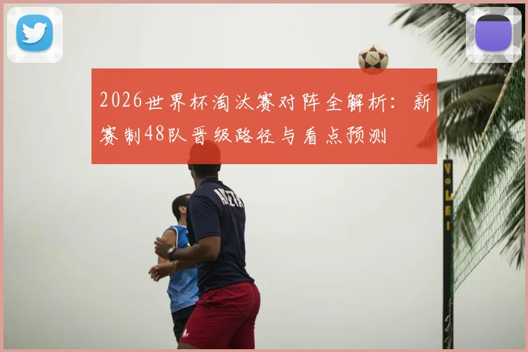 2026世界杯淘汰赛对阵全解析：新赛制48队晋级路径与看点预测