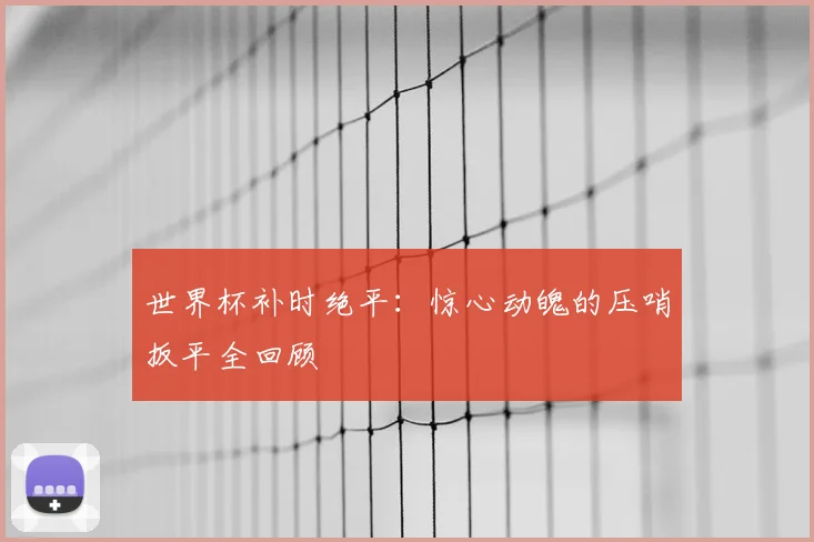 世界杯补时绝平：惊心动魄的压哨扳平全回顾