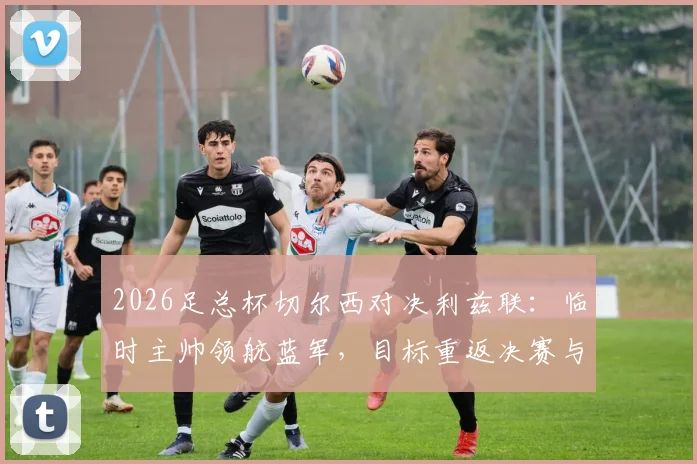 2026足总杯切尔西对决利兹联:临时主帅领航蓝军,目标重返决赛与正轨