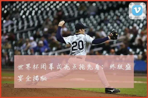 世界杯闭幕式亮点抢先看：终极盛宴全揭秘